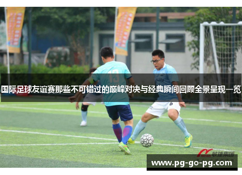 国际足球友谊赛那些不可错过的巅峰对决与经典瞬间回顾全景呈现一览